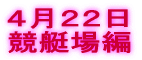 ４月２２日 競艇場編